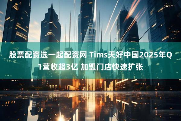 股票配资选一起配资网 Tims天好中国2025年Q1营收超3亿 加盟门店快速扩张