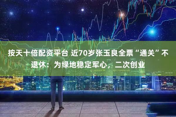按天十倍配资平台 近70岁张玉良全票“通关”不退休：为绿地稳定军心，二次创业