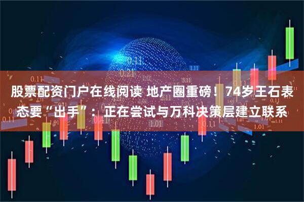 股票配资门户在线阅读 地产圈重磅！74岁王石表态要“出手”：正在尝试与万科决策层建立联系