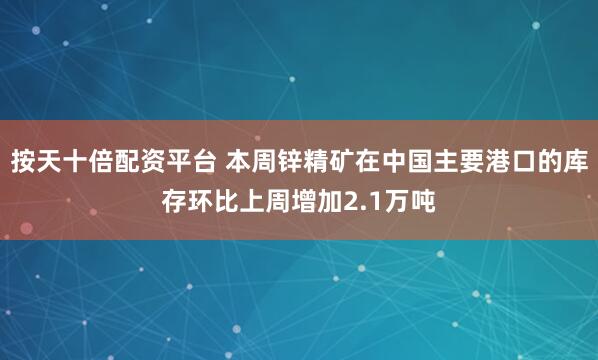 按天十倍配资平台 本周锌精矿在中国主要港口的库存环比上周增加2.1万吨