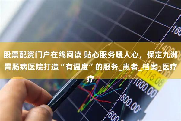 股票配资门户在线阅读 贴心服务暖人心，保定九洲胃肠病医院打造“有温度”的服务_患者_档案_医疗