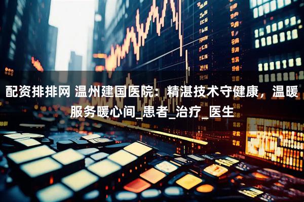 配资排排网 温州建国医院：精湛技术守健康，温暖服务暖心间_患者_治疗_医生