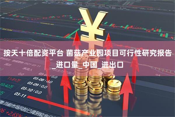 按天十倍配资平台 菌菇产业园项目可行性研究报告_进口量_中国_进出口