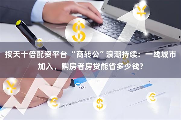 按天十倍配资平台 “商转公”浪潮持续：一线城市加入，购房者房贷能省多少钱?