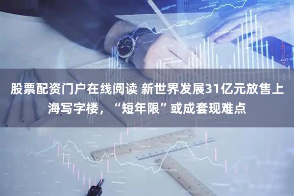 股票配资门户在线阅读 新世界发展31亿元放售上海写字楼，“短年限”或成套现难点