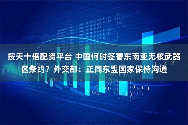 按天十倍配资平台 中国何时签署东南亚无核武器区条约？外交部：正同东盟国家保持沟通