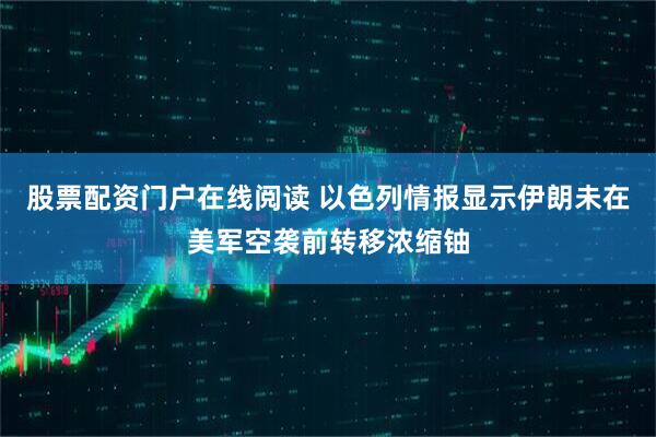 股票配资门户在线阅读 以色列情报显示伊朗未在美军空袭前转移浓缩铀