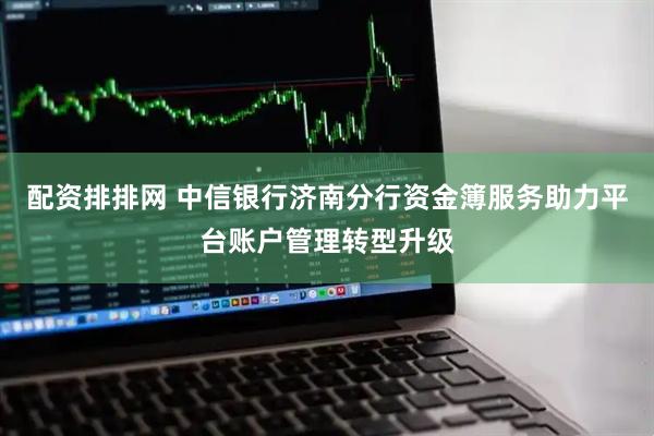 配资排排网 中信银行济南分行资金簿服务助力平台账户管理转型升级