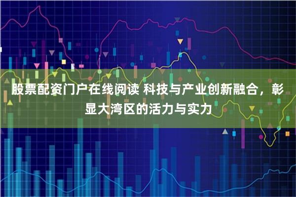 股票配资门户在线阅读 科技与产业创新融合，彰显大湾区的活力与实力