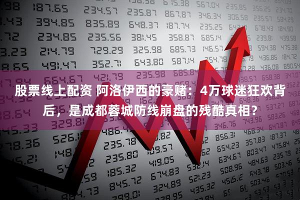 股票线上配资 阿洛伊西的豪赌：4万球迷狂欢背后，是成都蓉城防线崩盘的残酷真相？