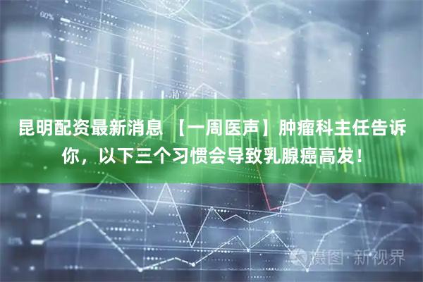 昆明配资最新消息 【一周医声】肿瘤科主任告诉你，以下三个习惯会导致乳腺癌高发！