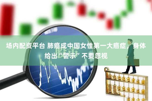 场内配资平台 肺癌成中国女性第一大癌症，身体给出“警示”不要忽视