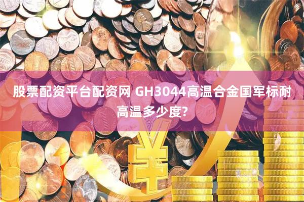股票配资平台配资网 GH3044高温合金国军标耐高温多少度?